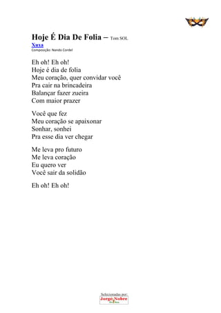 Selecionadas por: 
Hoje É Dia De Folia – Tom SOL
Xuxa
Composição: Nando Cordel  
Eh oh! Eh oh!
Hoje é dia de folia
Meu coração, quer convidar você
Pra cair na brincadeira
Balançar fazer zueira
Com maior prazer
Você que fez
Meu coração se apaixonar
Sonhar, sonhei
Pra esse dia ver chegar
Me leva pro futuro
Me leva coração
Eu quero ver
Você sair da solidão
Eh oh! Eh oh!
 
 
 
 
 
 
 
 
 