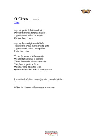 Selecionadas por: 
O Circo – Tom SOL
Xuxa
A gente gosta de brincar de circo
Dar cambalhotas, fazer palhaçada
A gente adora imitar os bichos
Como é bom brincar
A gente faz a mágica mais linda
Transforma a vida numa grande festa
A gente canta, dança, bate palma
E não quer parar
Vem a foca com a bola no nariz
O elefante bancando o chafariz
Vem a macacada toda de uma vez
Tira, bota, a gente pede bis
O palhaço me deixa tão feliz
Quando brinco bate forte o meu coração
Respeitável público, sua majestade, o meu baixinho
O Xou da Xuxa orgulhosamente apresenta...
 
 
 
 
 
 
 
 
 