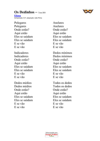 Selecionadas por: 
Os Dedinhos – Tom DO
Eliana
Composição: D.P. adaptação: João Plinta  
Polegares
Polegares
Onde estão?
Aqui estão
Eles se saúdam
Eles se saúdam
E se vão
E se vão
Indicadores
Indicadores
Onde estão?
Aqui estão
Eles se saúdam
Eles se saúdam
E se vão
E se vão
Dedos médios
Dedos médios
Onde estão?
Aqui estão
Eles se saúdam
Eles se saúdam
E se vão
E se vão
Anelares
Anelares
Onde estão?
Aqui estão
Eles se saúdam
Eles se saúdam
E se vão
E se vão
Dedos mínimos
Dedos mínimos
Onde estão?
Aqui estão
Eles se saúdam
Eles se saúdam
E se vão
E se vão
Todos os dedos
Todos os dedos
Onde estão?
Aqui estão
Eles se saúdam
Eles se saúdam
E se vão
E se vão
 