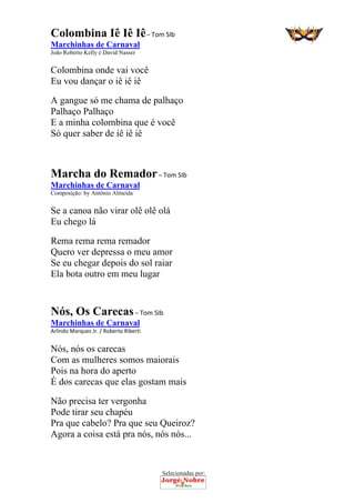 Selecionadas por: 
Colombina Iê Iê Iê – Tom SIb
Marchinhas de Carnaval
João Roberto Kelly e David Nasser
Colombina onde vai você
Eu vou dançar o iê iê iê
A gangue só me chama de palhaço
Palhaço Palhaço
E a minha colombina que é você
Só quer saber de iê iê iê
Marcha do Remador – Tom SIb
Marchinhas de Carnaval
Composição: by Antônio Almeida
Se a canoa não virar olê olê olá
Eu chego lá
Rema rema rema remador
Quero ver depressa o meu amor
Se eu chegar depois do sol raiar
Ela bota outro em meu lugar
Nós, Os Carecas – Tom SIb
Marchinhas de Carnaval
Arlindo Marques Jr. / Roberto Riberti
Nós, nós os carecas
Com as mulheres somos maiorais
Pois na hora do aperto
É dos carecas que elas gostam mais
Não precisa ter vergonha
Pode tirar seu chapéu
Pra que cabelo? Pra que seu Queiroz?
Agora a coisa está pra nós, nós nós...
 