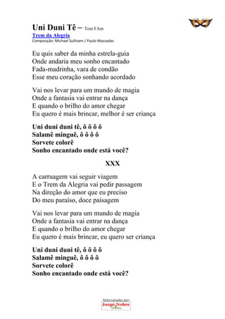 Selecionadas por: 
Uni Duni Tê – Tom FAm
Trem da Alegria
Composição: Michael Sullivam / Paulo Massadas  
Eu quis saber da minha estrela-guia
Onde andaria meu sonho encantado
Fada-madrinha, vara de condão
Esse meu coração sonhando acordado
Vai nos levar para um mundo de magia
Onde a fantasia vai entrar na dança
E quando o brilho do amor chegar
Eu quero é mais brincar, melhor é ser criança
Uni duni duni tê, ô ô ô ô
Salamê minguê, ô ô ô ô
Sorvete colorê
Sonho encantado onde está você?
XXX
A carruagem vai seguir viagem
E o Trem da Alegria vai pedir passagem
Na direção do amor que eu preciso
Do meu paraíso, doce paisagem
Vai nos levar para um mundo de magia
Onde a fantasia vai entrar na dança
E quando o brilho do amor chegar
Eu quero é mais brincar, eu quero ser criança
Uni duni duni tê, ô ô ô ô
Salamê minguê, ô ô ô ô
Sorvete colorê
Sonho encantado onde está você?
 
 
