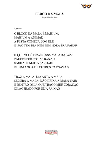 Selecionadas por:
 
BLOCO DA MALA
Autor: Marcílio Lima 
 
 
TOM = Bb 
O BLOCO DA MALA É MAIS UM,
MAIS UM A ANIMAR
A FESTA COMEÇA COM ELE
E NÃO TEM DIA NEM TEM HORA PRA PARAR
O QUE VOCÊ TRAZ NESSA MALA RAPAZ?
PARECE SER COISAS BANAIS
SAUDADE MUITA SAUDADE
DE UM AMOR DE OUTROS CARNAVAIS
TRAZ A MALA, LEVANTA A MALA,
SEGURA A MALA, NÃO DEIXA A MALA CAIR
É DENTRO DELA QUE TRAGO MEU CORAÇÃO
DILACERADO POR UMA PAIXÃO
 
 
 
 
 
 
 
 
 
 
 
 
 
 