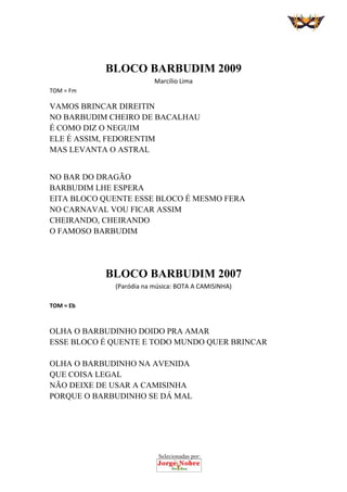 Selecionadas por:
 
 
 
BLOCO BARBUDIM 2009
Marcílio Lima 
TOM = Fm 
VAMOS BRINCAR DIREITIN
NO BARBUDIM CHEIRO DE BACALHAU
É COMO DIZ O NEGUIM
ELE É ASSIM, FEDORENTIM
MAS LEVANTA O ASTRAL
NO BAR DO DRAGÃO
BARBUDIM LHE ESPERA
EITA BLOCO QUENTE ESSE BLOCO É MESMO FERA
NO CARNAVAL VOU FICAR ASSIM
CHEIRANDO, CHEIRANDO
O FAMOSO BARBUDIM
 
 
 
BLOCO BARBUDIM 2007 
(Paródia na música: BOTA A CAMISINHA) 
 
TOM = Eb 
 
OLHA O BARBUDINHO DOIDO PRA AMAR
ESSE BLOCO É QUENTE E TODO MUNDO QUER BRINCAR
OLHA O BARBUDINHO NA AVENIDA
QUE COISA LEGAL
NÃO DEIXE DE USAR A CAMISINHA
PORQUE O BARBUDINHO SE DÁ MAL
 
 
 
 
 
 