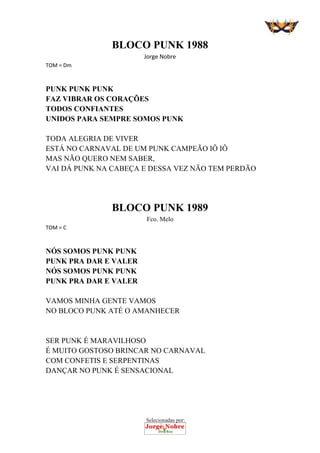 Selecionadas por:
 
BLOCO PUNK 1988 
Jorge Nobre 
TOM = Dm 
 
PUNK PUNK PUNK
FAZ VIBRAR OS CORAÇÕES
TODOS CONFIANTES
UNIDOS PARA SEMPRE SOMOS PUNK
TODA ALEGRIA DE VIVER
ESTÁ NO CARNAVAL DE UM PUNK CAMPEÃO IÔ IÔ
MAS NÃO QUERO NEM SABER,
VAI DÁ PUNK NA CABEÇA E DESSA VEZ NÃO TEM PERDÃO
 
 
 
BLOCO PUNK 1989
Fco. Melo 
TOM = C 
 
NÓS SOMOS PUNK PUNK
PUNK PRA DAR E VALER
NÓS SOMOS PUNK PUNK
PUNK PRA DAR E VALER
VAMOS MINHA GENTE VAMOS
NO BLOCO PUNK ATÉ O AMANHECER
SER PUNK É MARAVILHOSO
É MUITO GOSTOSO BRINCAR NO CARNAVAL
COM CONFETIS E SERPENTINAS
DANÇAR NO PUNK É SENSACIONAL
 
 
 
 