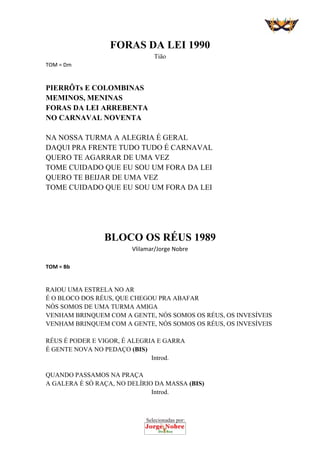 Selecionadas por:
 
FORAS DA LEI 1990
Tião
TOM = Dm 
PIERRÔTs E COLOMBINAS
MEMINOS, MENINAS
FORAS DA LEI ARREBENTA
NO CARNAVAL NOVENTA
NA NOSSA TURMA A ALEGRIA É GERAL
DAQUI PRA FRENTE TUDO TUDO É CARNAVAL
QUERO TE AGARRAR DE UMA VEZ
TOME CUIDADO QUE EU SOU UM FORA DA LEI
QUERO TE BEIJAR DE UMA VEZ
TOME CUIDADO QUE EU SOU UM FORA DA LEI 
 
 
 
BLOCO OS RÉUS 1989 
Vlilamar/Jorge Nobre 
 
TOM = Bb 
 
RAIOU UMA ESTRELA NO AR
É O BLOCO DOS RÉUS, QUE CHEGOU PRA ABAFAR
NÓS SOMOS DE UMA TURMA AMIGA
VENHAM BRINQUEM COM A GENTE, NÓS SOMOS OS RÉUS, OS INVESÍVEIS
VENHAM BRINQUEM COM A GENTE, NÓS SOMOS OS RÉUS, OS INVESÍVEIS
RÉUS É PODER E VIGOR, É ALEGRIA E GARRA
É GENTE NOVA NO PEDAÇO (BIS)
Introd.
QUANDO PASSAMOS NA PRAÇA
A GALERA É SÓ RAÇA, NO DELÍRIO DA MASSA (BIS)
Introd.
 
 