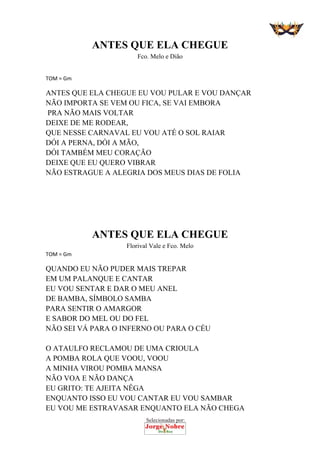 Selecionadas por:
 
ANTES QUE ELA CHEGUE
Fco. Melo e Dião
 
TOM = Gm 
ANTES QUE ELA CHEGUE EU VOU PULAR E VOU DANÇAR
NÃO IMPORTA SE VEM OU FICA, SE VAI EMBORA
PRA NÃO MAIS VOLTAR
DEIXE DE ME RODEAR,
QUE NESSE CARNAVAL EU VOU ATÉ O SOL RAIAR
DÓI A PERNA, DÓI A MÃO,
DÓI TAMBÉM MEU CORAÇÃO
DEIXE QUE EU QUERO VIBRAR
NÃO ESTRAGUE A ALEGRIA DOS MEUS DIAS DE FOLIA
ANTES QUE ELA CHEGUE
Florival Vale e Fco. Melo
TOM = Gm 
QUANDO EU NÃO PUDER MAIS TREPAR
EM UM PALANQUE E CANTAR
EU VOU SENTAR E DAR O MEU ANEL
DE BAMBA, SÍMBOLO SAMBA
PARA SENTIR O AMARGOR
E SABOR DO MEL OU DO FEL
NÃO SEI VÁ PARA O INFERNO OU PARA O CÉU
O ATAULFO RECLAMOU DE UMA CRIOULA
A POMBA ROLA QUE VOOU, VOOU
A MINHA VIROU POMBA MANSA
NÃO VOA E NÃO DANÇA
EU GRITO: TE AJEITA NÊGA
ENQUANTO ISSO EU VOU CANTAR EU VOU SAMBAR
EU VOU ME ESTRAVASAR ENQUANTO ELA NÃO CHEGA
 