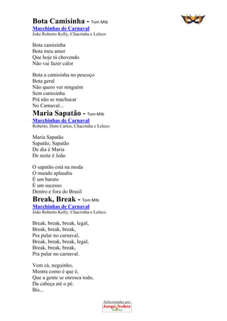 Selecionadas por: 
Bota Camisinha - Tom MIb
Marchinhas de Carnaval
João Roberto Kelly, Chacrinha e Leleco
Bota camisinha
Bota meu amor
Que hoje tá chovendo
Não vai fazer calor
Bota a camisinha no pescoço
Bota geral
Não quero ver ninguém
Sem camisinha
Prá não se machucar
No Carnaval...
Maria Sapatão - Tom MIb
Marchinhas de Carnaval
Roberto, Dom Carlos, Chacrinha e Leleco
Maria Sapatão
Sapatão, Sapatão
De dia é Maria
De noite é João
O sapatão está na moda
O mundo aplaudiu
É um barato
É um sucesso
Dentro e fora do Brasil
Break, Break - Tom MIb
Marchinhas de Carnaval
João Roberto Kelly, Chacrinha e Leleco
Break, break, break, legal,
Break, break, break,
Pra pular no carnaval,
Break, break, break, legal,
Break, break, break,
Pra pular no carnaval.
Vem cá, neguinho,
Mostra como é que é,
Que a gente se enrosca todo,
Da cabeça até o pé.
Bis...
 