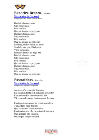 Selecionadas por:
 
 
Bandeira Branca- Tom: Gm
Marchinhas de Carnaval
Composição: Max Nunes / Laércio Alves
Bandeira branca, amor
Não posso mais.
Pela saudade
Que me invade eu peço paz.
Bandeira branca, amor
Não posso mais.
Pela saudade
Que me invade eu peço paz.
Saudade, mal de amor, de amor
Saudade, dor que dói demais
Vem, meu amor
Bandeira branca eu peço paz.
Bandeira branca, amor
Não posso mais.
Pela saudade
Que me invade eu peço paz.
Bandeira branca, amor
Não posso mais.
Pela saudade
Que me invade eu peço paz.
Pastorinhas - Tom: Gm
Marchinhas de Carnaval
Composição: Noel Rosa-Braguinha
A estrela d'alva no céu desponta
E a lua anda tonta com tamanho esplendor
E as pastorinhas pra consolo da lua
Vão cantando na rua lindos versos de amor
Linda pastora morena da cor de madalena
Tu não tens pena de mim
Que vivo tonto com o teu olhar
Linda criança tu não me sais da lembrança
Meu coração não se cansa
De sempre sempre te amar
 