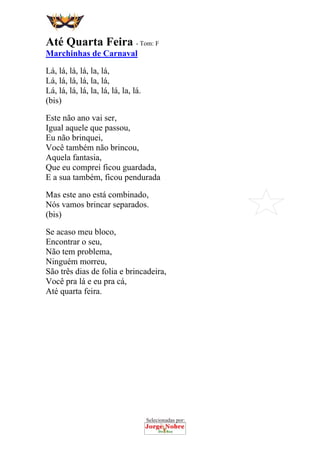Selecionadas por:
 
 
Até Quarta Feira - Tom: F
Marchinhas de Carnaval
Lá, lá, lá, lá, la, lá,
Lá, lá, lá, lá, la, lá,
Lá, lá, lá, lá, la, lá, lá, la, lá.
(bis)
Este não ano vai ser,
Igual aquele que passou,
Eu não brinquei,
Você também não brincou,
Aquela fantasia,
Que eu comprei ficou guardada,
E a sua também, ficou pendurada
Mas este ano está combinado,
Nós vamos brincar separados.
(bis)
Se acaso meu bloco,
Encontrar o seu,
Não tem problema,
Ninguém morreu,
São três dias de folia e brincadeira,
Você pra lá e eu pra cá,
Até quarta feira.
 