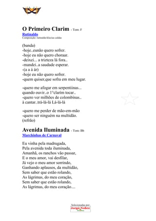 Selecionadas por:
 
 
O Primeiro Clarim - Tom: F
Rutinaldo
Composição: rutinaldo/klecius caldas
(banda)
-hoje..eunão quero sofrer.
-hoje eu não quero choraar.
-deixei... a trizteza lá fora..
-mandei..a saudade esperar.
-(a a á ár)
-hoje eu não quero sofrer.
-quem quiser,que sofra em meu lugar.
-quero me afogar em serpentiinas...
quando ouvir..o 1°clarím tocar..
-quero ver milhões de colombínas..
à cantar..trá-lá-lá Lá-lá-lá
-quero me perder de mão-em-mão
-quero ser ninguém na multidão.
(refrão)
Avenida Iluminada - Tom: Bb
Marchinhas de Carnaval
Eu vinha pela madrugada,
Pela avenida toda iluminada,
Amanhã, os ranchos vão passar,
E o meu amor, vai desfilar,
Já vejo o meu amor sorrindo,
Ganhando aplausos, da multidão,
Sem saber que estão rolando,
As lágrimas, do meu coração,
Sem saber que estão rolando,
As lágrimas, do meu coração....
 