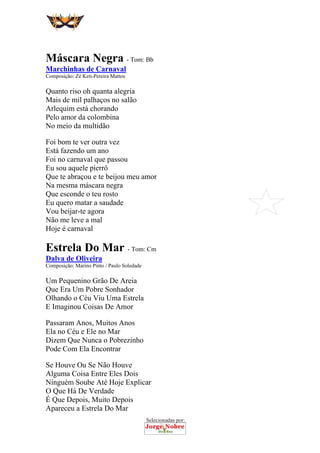 Selecionadas por:
 
 
Máscara Negra - Tom: Bb
Marchinhas de Carnaval
Composição: Zé Keti-Pereira Mattos
Quanto riso oh quanta alegria
Mais de mil palhaços no salão
Arlequim está chorando
Pelo amor da colombina
No meio da multidão
Foi bom te ver outra vez
Está fazendo um ano
Foi no carnaval que passou
Eu sou aquele pierrô
Que te abraçou e te beijou meu amor
Na mesma máscara negra
Que esconde o teu rosto
Eu quero matar a saudade
Vou beijar-te agora
Não me leve a mal
Hoje é carnaval
Estrela Do Mar - Tom: Cm
Dalva de Oliveira
Composição: Marino Pinto / Paulo Soledade
Um Pequenino Grão De Areia
Que Era Um Pobre Sonhador
Olhando o Céu Viu Uma Estrela
E Imaginou Coisas De Amor
Passaram Anos, Muitos Anos
Ela no Céu e Ele no Mar
Dizem Que Nunca o Pobrezinho
Pode Com Ela Encontrar
Se Houve Ou Se Não Houve
Alguma Coisa Entre Eles Dois
Ninguém Soube Até Hoje Explicar
O Que Há De Verdade
É Que Depois, Muito Depois
Apareceu a Estrela Do Mar
 