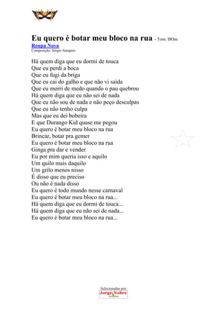 Selecionadas por:
 
 
Eu quero é botar meu bloco na rua - Tom: DOm
Roupa Nova
Composição: Sérgio Sampaio
Há quem diga que eu dormi de touca
Que eu perdi a boca
Que eu fugi da briga
Que eu cai do galho e que não vi saída
Que eu morri de medo quando o pau quebrou
Há quem diga que eu não sei de nada
Que eu não sou de nada e não peço desculpas
Que eu não tenho culpa
Mas que eu dei bobeira
E que Durango Kid quase me pegou
Eu quero é botar meu bloco na rua
Brincar, botar pra gemer
Eu quero é botar meu bloco na rua
Ginga pra dar e vender
Eu por mim queria isso e aquilo
Um quilo mais daquilo
Um grilo menos nisso
É disso que eu preciso
Ou não é nada disso
Eu quero é todo mundo nesse carnaval
Eu quero é botar meu bloco na rua...
Há quem diga que eu dormi de touca...
Há quem diga que eu não sei de nada...
Eu quero é botar meu bloco na rua...
 