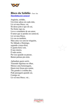 Selecionadas por:
 
 
Bloco da Solidão - Tom: Am
Marchinhas de Carnaval
Angústia, solidão,
Um triste adeus em cada mão,
Lá vai meu bloco, vai,
Só desse jeito é que ele sai,
Na frente sigo eu,
Levo o estandarte de um amor,
O amor que se perdeu no carnaval,
Lá vai meu bloco,
Lá vou eu também,
Mais uma vez sem ter ninguém,
No Sábado e Domingo,
segunda e terça-feira,
E quarta-feira vem,
O ano inteiro,
É todo assim,
Por isso quando eu passar,
Batam palmas pra mim.
Aplaudam quem sorrir,
Trazendo lágrimas no olhar,
Merece uma homenagem,
Quem tem forças pra cantar,
Tão grande é a minha dor,
Pede passagem quando sai,
Comigo só,
Lá vai meu bloco, vai...
 