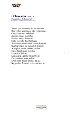 Selecionadas por:
 
 
O Trovador - Tom: Cm
Marchinhas de Carnaval
Composição: Jair Amorim e Evaldo Gouveia
Sonhei que eu era um dia um trovador
Dos velhos tempos que não voltam mais
Cantava assim a toda hora
As mais lindas modinhas
De meu tempo de outrora
Sinhá mocinha de olhar fugaz
Se encantava com meus versos de rapaz
Qual seresteiro ou menestrel do amor
A suspirar sob os balcões em flor
Na noite antiga do meu Rio
Pelas ruas do Rio
Eu passava a cantar novas trovas
Em provas de amor ao luar
E via então de um lampião de gás
Na janela a flor mais bela em tristes ais
 