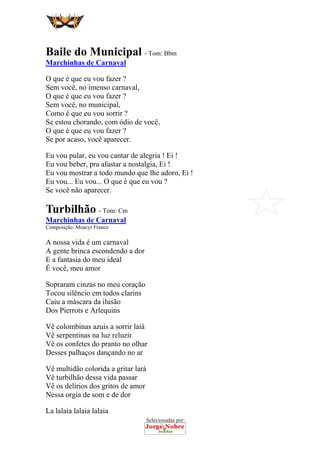 Selecionadas por:
 
 
Baile do Municipal - Tom: Bbm
Marchinhas de Carnaval
O que é que eu vou fazer ?
Sem você, no imenso carnaval,
O que é que eu vou fazer ?
Sem você, no municipal,
Como é que eu vou sorrir ?
Se estou chorando, com ódio de você,
O que é que eu vou fazer ?
Se por acaso, você aparecer.
Eu vou pular, eu vou cantar de alegria ! Ei !
Eu vou beber, pra afastar a nostalgia, Ei !
Eu vou mostrar a todo mundo que lhe adoro, Ei !
Eu vou... Eu vou... O que é que eu vou ?
Se você não aparecer.
Turbilhão - Tom: Cm
Marchinhas de Carnaval
Composição: Moacyr Franco
A nossa vida é um carnaval
A gente brinca escondendo a dor
E a fantasia do meu ideal
É você, meu amor
Sopraram cinzas no meu coração
Tocou silêncio em todos clarins
Caiu a máscara da ilusão
Dos Pierrots e Arlequins
Vê colombinas azuis a sorrir laiá
Vê serpentinas na luz reluzir
Vê os confetes do pranto no olhar
Desses palhaços dançando no ar
Vê multidão colorida a gritar lará
Vê turbilhão dessa vida passar
Vê os delírios dos gritos de amor
Nessa orgia de som e de dor
La lalaia lalaia lalaia
 