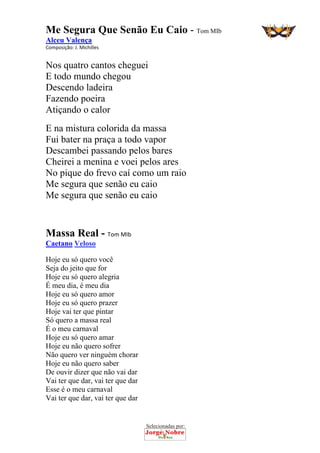 Selecionadas por: 
Me Segura Que Senão Eu Caio - Tom MIb
Alceu Valença
Composição: J. Michilles  
Nos quatro cantos cheguei
E todo mundo chegou
Descendo ladeira
Fazendo poeira
Atiçando o calor
E na mistura colorida da massa
Fui bater na praça a todo vapor
Descambei passando pelos bares
Cheirei a menina e voei pelos ares
No pique do frevo caí como um raio
Me segura que senão eu caio
Me segura que senão eu caio
Massa Real - Tom MIb
Caetano Veloso
Hoje eu só quero você
Seja do jeito que for
Hoje eu só quero alegria
É meu dia, é meu dia
Hoje eu só quero amor
Hoje eu só quero prazer
Hoje vai ter que pintar
Só quero a massa real
É o meu carnaval
Hoje eu só quero amar
Hoje eu não quero sofrer
Não quero ver ninguém chorar
Hoje eu não quero saber
De ouvir dizer que não vai dar
Vai ter que dar, vai ter que dar
Esse é o meu carnaval
Vai ter que dar, vai ter que dar
 