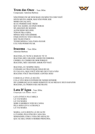 Trem das Onze – Tom: DOm
Composição: Adoniran Barbosa
NÃO POSSO FICAR NEM MAIS UM MINUTO COM VOCÊ
SINTO MUITO AMOR, MAS NÃO PODE SER
MORO EM JAÇANÃ,
SE EU PERDER ESSE TREM
QUE SAI AGORA AS ONZE HORAS
SÓ AMANHÃ DE MANHÃ.
ALÉM DISSO MULHER
TEM OUTRA COISA,
MINHA MÃE NÃO DORME
ENQUANTO EU NÃO CHEGAR,
SOU FILHO ÚNICO
TENHO MINHA CASA PARA OLHAR
E EU NÃO POSSO FICAR.
Iracema – Tom: DOm
Adoniran Barbosa
IRACEMA, EU NUNCA MAIS EU TE VI
IRACEMA MEU GRANDE AMOR FOI EMBORA
CHOREI, EU CHOREI DE DOR PORQUE
IRACEMA, MEU GRANDE AMOR FOI VOCÊ
IRACEMA, EU SEMPRE DIZIA
CUIDADO AO TRAVESSAR ESSAS RUAS
EU FALAVA, MAS VOCÊ NÃO ME ESCUTAVA NÃO
IRACEMA VOCÊ TRAVESSOU CONTRA MÃO
E HOJE ELA VIVE LÁ NO CÉU
E ELA VIVE BEM JUNTINHO DE NOSSO SENHOR
DE LEMBRANÇAS GUARDO SOMENTE SUAS MEIAS E SEUS SAPATOS
IRACEMA, EU PERDI O SEU RETRATO.
Lata D'Água – Tom: DOm
Composição: Luis Antônio - Jota Jr
LATA D'ÁGUA NA CABEÇA
LÁ VAI MARIA
LÁ VAI MARIA
SOBE O MORRO E NÃO SE CANSA
PELA MÃO LEVA A CRIANÇA
LÁ VAI MARIA
MARIA, LAVA ROUPA LÁ NO ALTO
LUTANDO, PELO PÃO DE CADA DIA
SONHANDO, COM A VIDA DO ASFALTO
QUE ACABA, ONDE O MORRO PRINCIPIA.
 