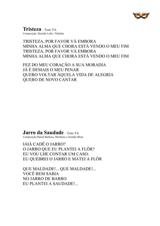 Tristeza – Tom: FA
Composição: Haroldo Lobo / Niltinho
TRISTEZA, POR FAVOR VÁ EMBORA
MINHA ALMA QUE CHORA ESTÁ VENDO O MEU FIM
TRISTEZA, POR FAVOR VÁ EMBORA
MINHA ALMA QUE CHORA ESTÁ VENDO O MEU FIM
FEZ DO MEU CORAÇÃO A SUA MORADIA
JÁ É DEMAIS O MEU PENAR
QUERO VOLTAR ÀQUELA VIDA DE ALEGRIA
QUERO DE NOVO CANTAR
Jarro da Saudade – Tom: FA
Composição:Daniel Barbosa, Meribeau e Geraldo Blota
IÁIÁ CADÊ O JARRO?
O JARRO QUE EU PLANTEI A FLÔR?
EU VOU LHE CONTAR UM CASO:
EU QUEBREI O JARRO E MATEI A FLÔR
QUE MALDADE!... QUE MALDADE!...
VOCÊ BEM SABIA
NO JARRO DE BARRO
EU PLANTEI A SAUDADE!...
 