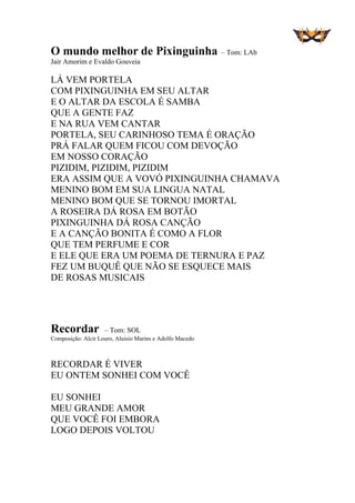 O mundo melhor de Pixinguinha – Tom: LAb
Jair Amorim e Evaldo Gouveia
LÁ VEM PORTELA
COM PIXINGUINHA EM SEU ALTAR
E O ALTAR DA ESCOLA É SAMBA
QUE A GENTE FAZ
E NA RUA VEM CANTAR
PORTELA, SEU CARINHOSO TEMA É ORAÇÃO
PRÁ FALAR QUEM FICOU COM DEVOÇÃO
EM NOSSO CORAÇÃO
PIZIDIM, PIZIDIM, PIZIDIM
ERA ASSIM QUE A VOVÓ PIXINGUINHA CHAMAVA
MENINO BOM EM SUA LINGUA NATAL
MENINO BOM QUE SE TORNOU IMORTAL
A ROSEIRA DÁ ROSA EM BOTÃO
PIXINGUINHA DÁ ROSA CANÇÃO
E A CANÇÃO BONITA É COMO A FLOR
QUE TEM PERFUME E COR
E ELE QUE ERA UM POEMA DE TERNURA E PAZ
FEZ UM BUQUÊ QUE NÃO SE ESQUECE MAIS
DE ROSAS MUSICAIS
Recordar – Tom: SOL
Composição: Alcir Louro, Aluisio Marins e Adolfo Macedo
RECORDAR É VIVER
EU ONTEM SONHEI COM VOCÊ
EU SONHEI
MEU GRANDE AMOR
QUE VOCÊ FOI EMBORA
LOGO DEPOIS VOLTOU
 