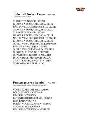 Tudo Está No Seu Lugar – Tom: SOL
Composição: Benito Di Paula
TUDO ESTÁ NO SEU LUGAR
GRAÇAS A DEUS, GRAÇAS A DEUS
NÃO DEVEMOS ESQUECER DE DIZER
GRAÇAS A DEUS, GRAÇAS A DEUS
TUDO ESTÁ NO SEU LUGAR
GRAÇAS A DEUS, GRAÇAS A DEUS
NÃO DEVEMOS ESQUECER DE DIZER
GRAÇAS A DEUS, GRAÇAS A DEUS
QUERO VER O SORRISO ESTAMPADO
BEM NA CARA DESSA GENTE
QUERO VER QUEM VAI, QUEM FICA
OU QUEM CHEGA DE REPENTE
QUANDO CHEGO DO TRABALHO
DIGO A DEUS: MUITO OBRIGADO
CANTO SAMBA A NOITE INTEIRA
NO DOMINGO E FERI...ADO
Pra seu governo (samba) – Tom: MIb
Composição: Haroldo Lobo e Mílton de Oliveira - 1951
VOCÊ NÃO É MAIS MEU AMOR
PORQUE VIVE A CHORAR
PRÁ SEU GOVERNO
JÁ TENHO OUTRA EM SEU LUGAR
PEDI PARA VOLTAR
PORÉM VOCÊ NÃO ME ATENDEU
AGORA O NOSSO AMOR
PRÁ SEU GOVERNO JÁ MORREU
 