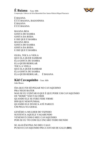 Ê Baiana – Tom: MIb
Composição: Fabricio da Silva/Baianinho/Enio Santos Ribeiro/Miguel Pancracio
Ê BAIANA
Ê Ê Ê BAIANA, BAIANINHA
Ê BAIANA
Ê Ê Ê BAIANA
BAIANA BOA
GOSTA DO SAMBA
GOSTA DA RODA
E DIZ QUE É BAMBA
BAIANA BOA
GOSTA DO SAMBA
GOSTA DA RODA
E DIZ QUE É BAMBA
OLHA, TOCA A VIOLA
QUE ELA QUER SAMBAR
ELA GOSTA DE SAMBA
ELA QUER REBOLAR
TOCA A VIOLA
QUE ELA QUER SAMBAR
ELA GOSTA DE SAMBA
ELA QUER REBOLAR... Ê BAIANA
Kid Cavaquinho – Tom: MIb
João Bosco
ÓIA QUE FOI SÓ PEGAR NO CAVAQUIHNO
PRA NEGO BATER
MAS SE EU CONTAR O QUE É QUE PODE UM CAVAQUINHO
OS "HOME" NÃO VAI CRER
QUANDO ELE SE FERE FERE FIRME
DÓI QUE NEM PUNHAL
QUANDO ELE INVOCA ATÉ PARECE
UM PEGA NA GERAL
GENÉSIO A MULHER DO VIZINHO
SUSTENTA AQUELE VAGABUNDO
VENENO É COM O MEU CAVAQUINHO
POIS SE EU TO COM ELE ENCARO TODO MUNDO
SE ALGUÉM PISA NO MEU CALO
PUXO O CAVAQUINHO PRA CANTAR DE GALO (BIS)
 