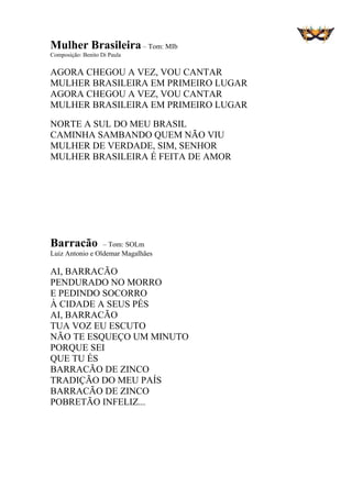 Mulher Brasileira– Tom: MIb
Composição: Benito Di Paula
AGORA CHEGOU A VEZ, VOU CANTAR
MULHER BRASILEIRA EM PRIMEIRO LUGAR
AGORA CHEGOU A VEZ, VOU CANTAR
MULHER BRASILEIRA EM PRIMEIRO LUGAR
NORTE A SUL DO MEU BRASIL
CAMINHA SAMBANDO QUEM NÃO VIU
MULHER DE VERDADE, SIM, SENHOR
MULHER BRASILEIRA É FEITA DE AMOR
Barracão – Tom: SOLm
Luiz Antonio e Oldemar Magalhães
AI, BARRACÃO
PENDURADO NO MORRO
E PEDINDO SOCORRO
À CIDADE A SEUS PÉS
AI, BARRACÃO
TUA VOZ EU ESCUTO
NÃO TE ESQUEÇO UM MINUTO
PORQUE SEI
QUE TU ÉS
BARRACÃO DE ZINCO
TRADIÇÃO DO MEU PAÍS
BARRACÃO DE ZINCO
POBRETÃO INFELIZ...
 