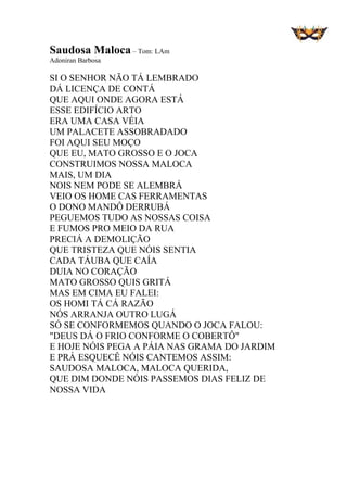 Saudosa Maloca – Tom: LAm
Adoniran Barbosa
SI O SENHOR NÃO TÁ LEMBRADO
DÁ LICENÇA DE CONTÁ
QUE AQUI ONDE AGORA ESTÁ
ESSE EDIFÍCIO ARTO
ERA UMA CASA VÉIA
UM PALACETE ASSOBRADADO
FOI AQUI SEU MOÇO
QUE EU, MATO GROSSO E O JOCA
CONSTRUIMOS NOSSA MALOCA
MAIS, UM DIA
NOIS NEM PODE SE ALEMBRÁ
VEIO OS HOME CAS FERRAMENTAS
O DONO MANDÔ DERRUBÁ
PEGUEMOS TUDO AS NOSSAS COISA
E FUMOS PRO MEIO DA RUA
PRECIÁ A DEMOLIÇÃO
QUE TRISTEZA QUE NÓIS SENTIA
CADA TÁUBA QUE CAÍA
DUIA NO CORAÇÃO
MATO GROSSO QUIS GRITÁ
MAS EM CIMA EU FALEI:
OS HOMI TÁ CÁ RAZÃO
NÓS ARRANJA OUTRO LUGÁ
SÓ SE CONFORMEMOS QUANDO O JOCA FALOU:
"DEUS DÁ O FRIO CONFORME O COBERTÔ"
E HOJE NÓIS PEGA A PÁIA NAS GRAMA DO JARDIM
E PRÁ ESQUECÊ NÓIS CANTEMOS ASSIM:
SAUDOSA MALOCA, MALOCA QUERIDA,
QUE DIM DONDE NÓIS PASSEMOS DIAS FELIZ DE
NOSSA VIDA
 