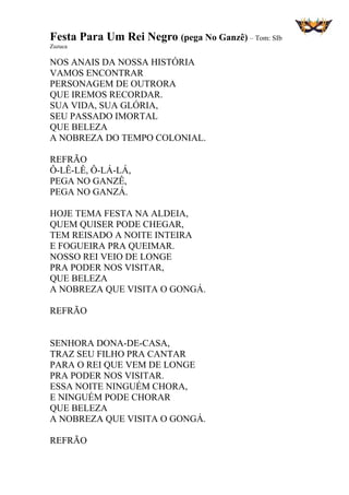 Festa Para Um Rei Negro (pega No Ganzê) – Tom: SIb
Zuzuca
NOS ANAIS DA NOSSA HISTÓRIA
VAMOS ENCONTRAR
PERSONAGEM DE OUTRORA
QUE IREMOS RECORDAR.
SUA VIDA, SUA GLÓRIA,
SEU PASSADO IMORTAL
QUE BELEZA
A NOBREZA DO TEMPO COLONIAL.
REFRÃO
Ô-LÊ-LÊ, Ô-LÁ-LÁ,
PEGA NO GANZÊ,
PEGA NO GANZÁ.
HOJE TEMA FESTA NA ALDEIA,
QUEM QUISER PODE CHEGAR,
TEM REISADO A NOITE INTEIRA
E FOGUEIRA PRA QUEIMAR.
NOSSO REI VEIO DE LONGE
PRA PODER NOS VISITAR,
QUE BELEZA
A NOBREZA QUE VISITA O GONGÁ.
REFRÃO
SENHORA DONA-DE-CASA,
TRAZ SEU FILHO PRA CANTAR
PARA O REI QUE VEM DE LONGE
PRA PODER NOS VISITAR.
ESSA NOITE NINGUÉM CHORA,
E NINGUÉM PODE CHORAR
QUE BELEZA
A NOBREZA QUE VISITA O GONGÁ.
REFRÃO
 