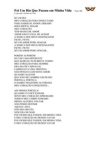 Foi Um Rio Que Passou em Minha Vida – Tom: SIb
Composição: Paulinho da Viola
SE UM DIA
MEU CORAÇÃO FOR CONSULTADO
PARA SABER SE ANDOU ERRADO
SERÁ DIFÍCIL NEGAR
MEU CORAÇÃO
TEM MANIA DE AMOR
AMOR NÃO É FÁCIL DE ACHAR
A MARCA DOS MEUS DESENGANOS
FICOU, FICOU
SÓ UM AMOR PODE APAGAR
A MARCA DOS MEUS DESENGANOS
FICOU, FICOU
SÓ UM AMOR PODE APAGAR...
PORÉM! AI PORÉM!
HÁ UM CASO DIFERENTE
QUE MARCOU NUM BREVE TEMPO
MEU CORAÇÃO PARA SEMPRE
ERA DIA DE CARNAVAL
CARREGAVA UMA TRISTEZA
NÃO PENSAVA EM NOVO AMOR
QUANDO ALGUÉM
QUE NÃO ME LEMBRO ANUNCIOU
PORTELA, PORTELA
O SAMBA TRAZENDO ALVORADA
MEU CORAÇÃO CONQUISTOU...
AH! MINHA PORTELA!
QUANDO VI VOCÊ PASSAR
SENTI MEU CORAÇÃO APRESSADO
TODO O MEU CORPO TOMADO
MINHA ALEGRIA VOLTAR
NÃO POSSO DEFINIR
AQUELE AZUL
NÃO ERA DO CÉU
NEM ERA DO MAR
FOI UM RIO QUE PASSOU EM MINHA VIDA
E MEU CORAÇÃO SE DEIXOU LEVAR
FOI UM RIO QUE PASSOU EM MINHA VIDA
E MEU CORAÇÃO SE DEIXOU LEVAR
 