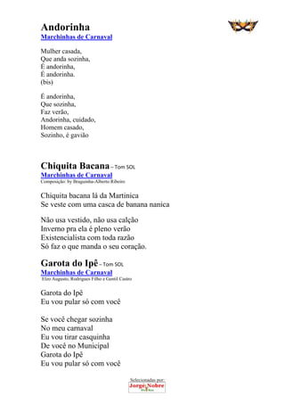 Selecionadas por: 
Andorinha
Marchinhas de Carnaval
Mulher casada,
Que anda sozinha,
É andorinha,
É andorinha.
(bis)
É andorinha,
Que sozinha,
Faz verão,
Andorinha, cuidado,
Homem casado,
Sozinho, é gavião
Chiquita Bacana – Tom SOL
Marchinhas de Carnaval
Composição: by Braguinha-Alberto Ribeiro
Chiquita bacana lá da Martinica
Se veste com uma casca de banana nanica
Não usa vestido, não usa calção
Inverno pra ela é pleno verão
Existencialista com toda razão
Só faz o que manda o seu coração.
Garota do Ipê – Tom SOL
Marchinhas de Carnaval
Elzo Augusto, Rodrigues Filho e Gentil Castro
Garota do Ipê
Eu vou pular só com você
Se você chegar sozinha
No meu carnaval
Eu vou tirar casquinha
De você no Municipal
Garota do Ipê
Eu vou pular só com você
 