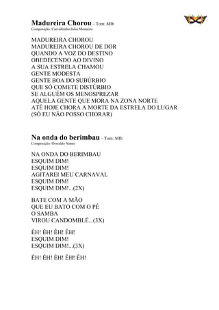 Madureira Chorou– Tom: MIb
Composição: Carvalhinho/Julio Monteiro
MADUREIRA CHOROU
MADUREIRA CHOROU DE DOR
QUANDO A VOZ DO DESTINO
OBEDECENDO AO DIVINO
A SUA ESTRELA CHAMOU
GENTE MODESTA
GENTE BOA DO SUBÚRBIO
QUE SÓ COMETE DISTÚRBIO
SE ALGUÉM OS MENOSPREZAR
AQUELA GENTE QUE MORA NA ZONA NORTE
ATÉ HOJE CHORA A MORTE DA ESTRELA DO LUGAR
(SÓ EU NÃO POSSO CHORAR)
Na onda do berimbau – Tom: MIb
Composição: Oswaldo Nunes
NA ONDA DO BERIMBAU
ESQUIM DIM!
ESQUIM DIM!
AGITAREI MEU CARNAVAL
ESQUIM DIM!
ESQUIM DIM!...(2X)
BATE COM A MÃO
QUE EU BATO COM O PÉ
O SAMBA
VIROU CANDOMBLÉ...(3X)
ÊH! ÊH! ÊH! ÊH!
ESQUIM DIM!
ESQUIM DIM!...(3X)
ÊH! ÊH! ÊH! ÊH! ÊH!
 