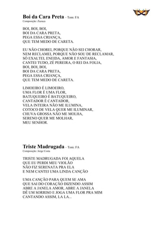 Boi da Cara Preta – Tom: FA
Composição: Zuzuca
BOI, BOI, BOI,
BOI DA CARA PRETA,
PEGA ESSA CRIANÇA,
QUE TEM MEDO DE CARETA.
EU NÃO CHOREI, PORQUE NÃO SEI CHORAR,
NEM RECLAMEI, PORQUE NÃO SOU DE RECLAMAR,
SÓ EXALTEI, ENEIDA, AMOR E FANTASIA,
CANTEI TUDO, ZÉ PEREIRA, O REI DA FOLIA,
BOI, BOI, BOI,
BOI DA CARA PRETA,
PEGA ESSA CRIANÇA,
QUE TEM MEDO DE CARETA.
LIMOEIRO É LIMOEIRO,
UMA FLOR É UMA FLOR,
BATUQUEIRO É BATUQUEIRO,
CANTADOR É CANTADOR,
VELA INTEIRA NÃO ME ILUMINA,
COTOCO DE VELA QUER ME ILUMINAR,
CHUVA GROSSA NÃO ME MOLHA,
SERENO QUER ME MOLHAR,
MEU SENHOR.
Triste Madrugada – Tom: FA
Composição: Jorge Costa
TRISTE MADRUGADA FOI AQUELA
QUE EU PERDI MEU VIOLÃO
NÃO FIZ SERENATA PRA ELA
E NEM CANTEI UMA LINDA CANÇÃO
UMA CANÇÃO PARA QUEM SE AMA
QUE SAI DO CORAÇÃO DIZENDO ASSIM
ABRE A JANELA AMOR, ABRE A JANELA
DÊ UM SORRISO E JOGA UMA FLOR PRA MIM
CANTANDO ASSIM, LA LA...
 