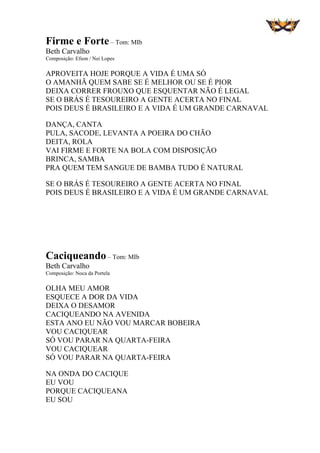 Firme e Forte– Tom: MIb
Beth Carvalho
Composição: Efson / Nei Lopes
APROVEITA HOJE PORQUE A VIDA É UMA SÓ
O AMANHÃ QUEM SABE SE É MELHOR OU SE É PIOR
DEIXA CORRER FROUXO QUE ESQUENTAR NÃO É LEGAL
SE O BRÁS É TESOUREIRO A GENTE ACERTA NO FINAL
POIS DEUS É BRASILEIRO E A VIDA É UM GRANDE CARNAVAL
DANÇA, CANTA
PULA, SACODE, LEVANTA A POEIRA DO CHÃO
DEITA, ROLA
VAI FIRME E FORTE NA BOLA COM DISPOSIÇÃO
BRINCA, SAMBA
PRA QUEM TEM SANGUE DE BAMBA TUDO É NATURAL
SE O BRÁS É TESOUREIRO A GENTE ACERTA NO FINAL
POIS DEUS É BRASILEIRO E A VIDA É UM GRANDE CARNAVAL
Caciqueando – Tom: MIb
Beth Carvalho
Composição: Noca da Portela
OLHA MEU AMOR
ESQUECE A DOR DA VIDA
DEIXA O DESAMOR
CACIQUEANDO NA AVENIDA
ESTA ANO EU NÃO VOU MARCAR BOBEIRA
VOU CACIQUEAR
SÓ VOU PARAR NA QUARTA-FEIRA
VOU CACIQUEAR
SÓ VOU PARAR NA QUARTA-FEIRA
NA ONDA DO CACIQUE
EU VOU
PORQUE CACIQUEANA
EU SOU
 