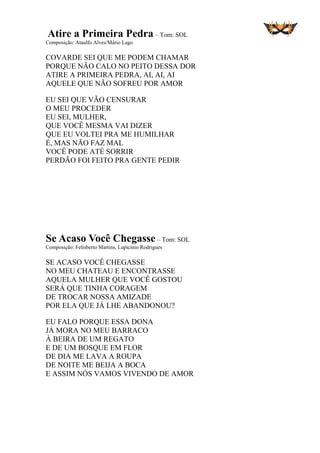Atire a Primeira Pedra – Tom: SOL
Composição: Ataulfo Alves/Mário Lago
COVARDE SEI QUE ME PODEM CHAMAR
PORQUE NÃO CALO NO PEITO DESSA DOR
ATIRE A PRIMEIRA PEDRA, AI, AI, AI
AQUELE QUE NÃO SOFREU POR AMOR
EU SEI QUE VÃO CENSURAR
O MEU PROCEDER
EU SEI, MULHER,
QUE VOCÊ MESMA VAI DIZER
QUE EU VOLTEI PRA ME HUMILHAR
É, MAS NÃO FAZ MAL
VOCÊ PODE ATÉ SORRIR
PERDÃO FOI FEITO PRA GENTE PEDIR
Se Acaso Você Chegasse – Tom: SOL
Composição: Felisberto Martins, Lupicínio Rodrigues
SE ACASO VOCÊ CHEGASSE
NO MEU CHATEAU E ENCONTRASSE
AQUELA MULHER QUE VOCÊ GOSTOU
SERÁ QUE TINHA CORAGEM
DE TROCAR NOSSA AMIZADE
POR ELA QUE JÁ LHE ABANDONOU?
EU FALO PORQUE ESSA DONA
JÁ MORA NO MEU BARRACO
À BEIRA DE UM REGATO
E DE UM BOSQUE EM FLOR
DE DIA ME LAVA A ROUPA
DE NOITE ME BEIJA A BOCA
E ASSIM NÓS VAMOS VIVENDO DE AMOR
 