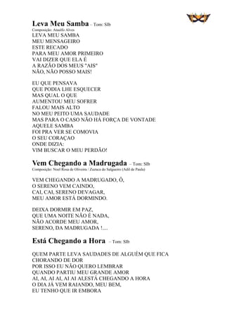 Leva Meu Samba – Tom: SIb
Composição: Ataulfo Alves
LEVA MEU SAMBA
MEU MENSAGEIRO
ESTE RECADO
PARA MEU AMOR PRIMEIRO
VAI DIZER QUE ELA É
A RAZÃO DOS MEUS "AIS"
NÃO, NÃO POSSO MAIS!
EU QUE PENSAVA
QUE PODIA LHE ESQUECER
MAS QUAL O QUE
AUMENTOU MEU SOFRER
FALOU MAIS ALTO
NO MEU PEITO UMA SAUDADE
MAS PARA O CASO NÃO HÁ FORÇA DE VONTADE
AQUELE SAMBA
FOI PRA VER SE COMOVIA
O SEU CORAÇAO
ONDE DIZIA:
VIM BUSCAR O MEU PERDÃO!
Vem Chegando a Madrugada – Tom: SIb
Composição: Noel Rosa de Oliveira / Zuzuca do Salgueiro (Adil de Paula)
VEM CHEGANDO A MADRUGADO, Ô,
O SERENO VEM CAINDO,
CAI, CAI, SERENO DEVAGAR,
MEU AMOR ESTÁ DORMINDO.
DEIXA DORMIR EM PAZ,
QUE UMA NOITE NÃO É NADA,
NÃO ACORDE MEU AMOR,
SERENO, DA MADRUGADA !....
Está Chegando a Hora – Tom: SIb
QUEM PARTE LEVA SAUDADES DE ALGUÉM QUE FICA
CHORANDO DE DOR
POR ISSO EU NÃO QUERO LEMBRAR
QUANDO PARTIU MEU GRANDE AMOR
AI, AI, AI AI, AI AI AI,ESTÁ CHEGANDO A HORA
O DIA JÁ VEM RAIANDO, MEU BEM,
EU TENHO QUE IR EMBORA
 
 