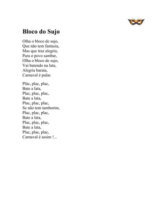  
 
Bloco do Sujo
Olha o bloco de sujo,
Que não tem fantasia,
Mas que traz alegria,
Para o povo sambar,
Olha o bloco de sujo,
Vai batendo na lata,
Alegria barata,
Carnaval é pular.
Plác, plac, plac,
Bate a lata,
Plac, plac, plac,
Bate a lata,
Plac, plac, plac,
Se não tem tamborim,
Plac, plac, plac,
Bate a lata,
Plac, plac, plac,
Bate a lata,
Plac, plac, plac,
Carnaval é assim !...
 
 
 
 
 
 
 
 
 
 