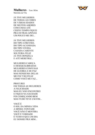 Mulheres – Tom: DOm
Martinho da Vila
JÁ TIVE MULHERES
DE TODAS AS CORES
DE VÁRIAS IDADES
DE MUITOS AMORES
COM UMAS ATÉ
CERTO TEMPO FIQUEI
PRÁ OUTRAS APENAS
UM POUCO ME DEI...
JÁ TIVE MULHERES
DO TIPO ATREVIDA
DO TIPO ACANHADA
DO TIPO VIVIDA
CASADA CARENTE
SOLTEIRA FELIZ
JÁ TIVE DONZELA
E ATÉ MERETRIZ...
MULHERES CABEÇA
E DESEQUILIBRADAS
MULHERES CONFUSAS
DE GUERRA E DE PAZ
MAS NENHUMA DELAS
ME FEZ TÃO FELIZ
COMO VOCÊ ME FAZ...
PROCUREI
EM TODAS AS MULHERES
A FELICIDADE
MAS EU NÃO ENCONTREI
E FIQUEI NA SAUDADE
FOI COMEÇANDO BEM
MAS TUDO TEVE UM FIM...
VOCÊ É
O SOL DA MINHA VIDA
A MINHA VONTADE
VOCÊ NÃO É MENTIRA
VOCÊ É VERDADE
É TUDO O QUE UM DIA
EU SONHEI PRÁ MIM...
 
 