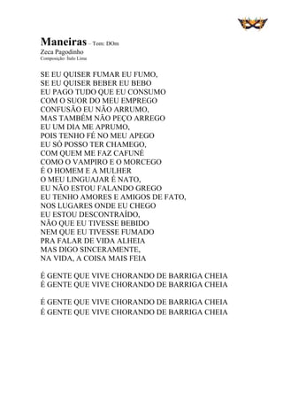 Maneiras– Tom: DOm
Zeca Pagodinho
Composição: Ítalo Lima
SE EU QUISER FUMAR EU FUMO,
SE EU QUISER BEBER EU BEBO
EU PAGO TUDO QUE EU CONSUMO
COM O SUOR DO MEU EMPREGO
CONFUSÃO EU NÃO ARRUMO,
MAS TAMBÉM NÃO PEÇO ARREGO
EU UM DIA ME APRUMO,
POIS TENHO FÉ NO MEU APEGO
EU SÓ POSSO TER CHAMEGO,
COM QUEM ME FAZ CAFUNÉ
COMO O VAMPIRO E O MORCEGO
É O HOMEM E A MULHER
O MEU LINGUAJAR É NATO,
EU NÃO ESTOU FALANDO GREGO
EU TENHO AMORES E AMIGOS DE FATO,
NOS LUGARES ONDE EU CHEGO
EU ESTOU DESCONTRAÍDO,
NÃO QUE EU TIVESSE BEBIDO
NEM QUE EU TIVESSE FUMADO
PRA FALAR DE VIDA ALHEIA
MAS DIGO SINCERAMENTE,
NA VIDA, A COISA MAIS FEIA
É GENTE QUE VIVE CHORANDO DE BARRIGA CHEIA
É GENTE QUE VIVE CHORANDO DE BARRIGA CHEIA
É GENTE QUE VIVE CHORANDO DE BARRIGA CHEIA
É GENTE QUE VIVE CHORANDO DE BARRIGA CHEIA
 