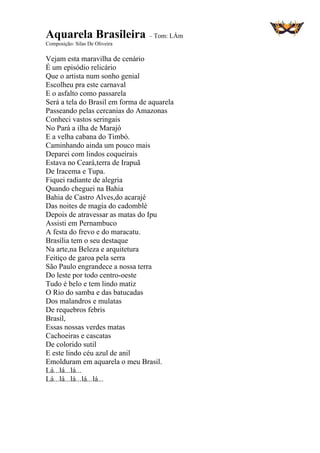 Aquarela Brasileira – Tom: LÁm
Composição: Silas De Oliveira
Vejam esta maravilha de cenário
É um episódio relicário
Que o artista num sonho genial
Escolheu pra este carnaval
E o asfalto como passarela
Será a tela do Brasil em forma de aquarela
Passeando pelas cercanias do Amazonas
Conheci vastos seringais
No Pará a ilha de Marajó
E a velha cabana do Timbó.
Caminhando ainda um pouco mais
Deparei com lindos coqueirais
Estava no Ceará,terra de Irapuã
De Iracema e Tupa.
Fiquei radiante de alegria
Quando cheguei na Bahia
Bahia de Castro Alves,do acarajé
Das noites de magia do cadomblé
Depois de atravessar as matas do Ipu
Assisti em Pernambuco
A festa do frevo e do maracatu.
Brasília tem o seu destaque
Na arte,na Beleza e arquitetura
Feitiço de garoa pela serra
São Paulo engrandece a nossa terra
Do leste por todo centro-oeste
Tudo é belo e tem lindo matiz
O Rio do samba e das batucadas
Dos malandros e mulatas
De requebros febris
Brasil,
Essas nossas verdes matas
Cachoeiras e cascatas
De colorido sutil
E este lindo céu azul de anil
Emolduram em aquarela o meu Brasil.
Lá...lá...lá...
Lá...lá...lá...lá...lá...
 