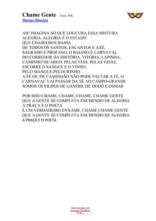 Selecionadas por: 
Chame Gente – Tom: SOL
Moraes Moreira
AH! IMAGINA SÓ QUE LOUCURA ESSA MISTURA
ALEGRIA, ALEGRIA É O ESTADO
QUE CHAMAMOS BAHIA
DE TODOS OS SANTOS, ENCANTOS E AXÉ,
SAGRADO E PROFANO, O BAIANO É CARNAVAL
DO CORREDOR DA HISTÓRIA, VITÓRIA, LAPINHA,
CAMINHO DE AREIA PELAS VIAS, PELAS VEIAS,
ESCORRE O SANGUE E O VINHO,
PELO MANGUE,PELOURINHO
A PÉ OU DE CAMINHÃO NÃO PODE FALTAR A FÉ, O
CARNAVAL VAI PASSAR DA SÉ AO CAMPO-GRANDE
SOMOS OS FILHOS DE GANDHI, DE DODÔ E OSMAR
POR ISSO CHAME, CHAME, CHAME, CHAME GENTE
QUE A GENTE SE COMPLETA ENCHENDO DE ALEGRIA
A PRAÇA E O POETA
É UM VERDADEIRO ENXAME, CHAME CHAME GENTE
QUE A GENTE SE COMPLETA ENCHENDO DE ALEGRIA
A PRAÇA E O POETA 
 