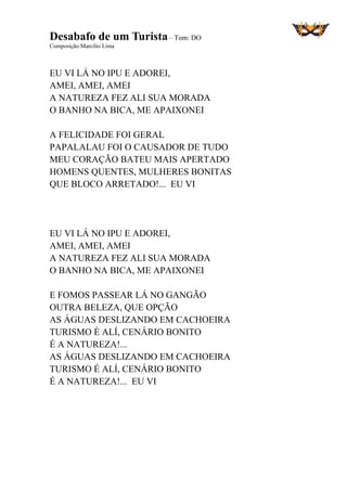 Desabafo de um Turista– Tom: DO
Composição:Marcílio Lima
EU VI LÁ NO IPU E ADOREI,
AMEI, AMEI, AMEI
A NATUREZA FEZ ALI SUA MORADA
O BANHO NA BICA, ME APAIXONEI
A FELICIDADE FOI GERAL
PAPALALAU FOI O CAUSADOR DE TUDO
MEU CORAÇÃO BATEU MAIS APERTADO
HOMENS QUENTES, MULHERES BONITAS
QUE BLOCO ARRETADO!... EU VI
EU VI LÁ NO IPU E ADOREI,
AMEI, AMEI, AMEI
A NATUREZA FEZ ALI SUA MORADA
O BANHO NA BICA, ME APAIXONEI
E FOMOS PASSEAR LÁ NO GANGÃO
OUTRA BELEZA, QUE OPÇÃO
AS ÁGUAS DESLIZANDO EM CACHOEIRA
TURISMO É ALÍ, CENÁRIO BONITO
É A NATUREZA!...
AS ÁGUAS DESLIZANDO EM CACHOEIRA
TURISMO É ALÍ, CENÁRIO BONITO
É A NATUREZA!... EU VI
 