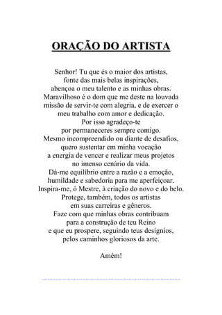 OORRAAÇÇÃÃOO DDOO AARRTTIISSTTAA
Senhor! Tu que és o maior dos artistas,
fonte das mais belas inspirações,
abençoa o meu talento e as minhas obras.
Maravilhoso é o dom que me deste na louvada
missão de servir-te com alegria, e de exercer o
meu trabalho com amor e dedicação.
Por isso agradeço-te
por permaneceres sempre comigo.
Mesmo incompreendido ou diante de desafios,
quero sustentar em minha vocação
a energia de vencer e realizar meus projetos
no imenso cenário da vida.
Dá-me equilíbrio entre a razão e a emoção,
humildade e sabedoria para me aperfeiçoar.
Inspira-me, ó Mestre, à criação do novo e do belo.
Protege, também, todos os artistas
em suas carreiras e gêneros.
Faze com que minhas obras contribuam
para a construção de teu Reino
e que eu prospere, seguindo teus desígnios,
pelos caminhos gloriosos da arte.
Amém!
**************************************************************************************************************************************************************************************
 