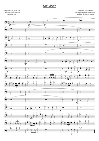 =============================?
4
4
SzSz
ww
Sz
www
pp
w_ w bw
ll llll ll ll ll
=============================?
w w_ w_ w ˙»»»»
.
Œ
ll
6
ll ll ll ll
=============================?F
˙««««
˙««««
bw ˆ««««
#ˆ«««« œ»»»»
œ»»»»
œ»»»»
- œ»»»»
- œ»»»»
- œ»»»»
-
p
w
llll ll
11
ll ll ll ll
=============================?
w w ˙»»»»
. Œ
p
w w
ll
16
ll llll ll ll
=============================?
w w w w w
ll
21
ll ll ll ll
=============================?
w
F
˙««««
˙««««
bw ˆ««««
#ˆ«««« œ»»»»
œ»»»»
œ»»»»
- œ»»»»
-
œ»»»»
- œ»»»»
-26
llll ll ll ll ll
=============================?pp
w w w
Sz
˙»»»» Sz £
œ»»»»
> œ»»»»
> œ»»»»
>
ff
œ»»»»
>. ˆ««««
j> ˙««««
>ll
31
ll ll llll ll
=============================? ˆ««««
>
. ˆ««««
j
>
˙««««
>
œ»»»»
>. ˆ««««
j
>
˙««««
>
ˆ««««
>
.
£
««««
««««
««««
ˆ ˆ ˆ ˙««««
>
œ»»»»
> »»»» »»»»
»»»»
œ œ œ œ»»»»
> œ»»»»
> œ»»»»
>. œ»»»»
J> ˙»»»»
>
ll
36
ll ll ll ll
=============================?
œ»»»»
>
£
»»»»
»»»»
»»»»
»»»»
œ œœœ œ»»»»
> œ»»»»
> œ»»»»
>. œ»»»»
J> ˙»»»»
> œ_»»»»
>. œ_»»»»
J> ˙_»»»»
>
œ»»»»
> œ»»»»
»»»»
»»»»
œ œ ˙»»»»
> ˙»»»» œ»»»»
œ»»»»ll
41
ll ll ll ll
=============================? pp
˙»»»»
. Œ w w w w
46
llll ll ll ll ll
=============================?
w w w
F
˙»»»»
. Œ ˙««««
˙««««
ll
51
ll ll llll ll
=============================? bw ˆ««««
#ˆ«««« œ»»»»
œ»»»»
œ»»»»
- œ»»»»
-
œ»»»»
- œ»»»»
-
p
w w
ll
56
ll ll ll ll
=============================?
w
fSz
˙»»»» Sz
£
œ»»»»
> œ»»»»
> œ»»»»
>
œ»»»»
>. ˆ««««
j
>
˙««««
>
ˆ««««
>
. ˆ««««
j
>
˙««««
>
œ»»»»
>.
ˆ««««
j
>
˙««««
>ll
61
llll ll ll ll
=============================? ˆ««««
>
. ˆ
£
««««
««««
««««
ˆ ˆ ˙««««
>
œ»»»»
> œ»»»» »»»»
»»»»
œ œ œ»»»»
> œ»»»»
> œ»»»»
>. œ»»»»
J> ˙»»»»
> œ»»»»
> œ
£
»»»»
»»»»
»»»»
»»»»
œœœ œ»»»»
> œ»»»»
> œ»»»»
>. œ»»»»
J> ˙»»»»
>
ll
66
ll ll ll ll
=============================?
œ_»»»»
>. œ_»»»»
J> ˙_»»»»
>
œ»»»»
> œ»»»»
»»»»
»»»»
œ œ ˙»»»»
> w ˙»»»»
£
œ»»»»
œ»»»»
œ»»»»
w_U
ll
71
ll ll ll ””
MY WAY
Orquestra NOSTALGIA
Arranjo Instrumental
TROMBONE 3
J. Revaux - Paul Anka
Arranjo Original: Don Costa
Adaptação Rocha Sousa
 