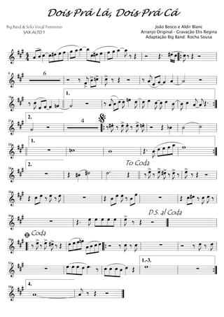 ==========================&
### 4
4 ˆ«««« ««««
ˆ œ»»»»
œ»»»»
»»»»
»»»»
»»»»»
#œ œ œ œ»»»»
»»»»
œ_œ_»»»»
œ_»»»»»» »»»
»»»»
»»»»»
œ#œ œ œ»»»»
»»»»
œ œ_»»»»
œ_»»»»
J
‰ Œ Ó Œ. »»»» »»»»
#œ œ œ»»»»
J ‰ Œ Óll ll ll ““{ ll
==========================&
### 6
Ó ‰
ˆ««««
j>
»»»»
»»»»
œ>nœ> œ»»»»
J> ‰ Œ Ó ‰ ˆ««««
j«««« ««««
ˆ ˆ ˆ«««« ˆ««««
˙«««« Ó
ll
6
ll ll ll ll
==========================&
##
#
‰ œ»»»»
J
ˆ«««« ««««
ˆ ˆ«««« nˆ««««
˙«««« Ó ‰ ˆ««««
j»»»»
»»»»œ œ œ»»»»
J nœ»»»» œ»»»»
J œ»»»»
J œ»»»» œ»»»»
J œ»»»»
J œ»»»» œ»»»»
J œ»»»»
J œ»»»» ˆ««««
j ˆ««««
jŒ.
16
llll ll
1.
ll ll ””{
==========================&
##
#
˙«««« Ó
4
‰#œ»»»»
JÆ ‰ œ»»»»
J> œ»»»»
JÆ ‰ œ»»»»
J>nœ»»»»
JÆ Ó Œ bœ»»»»
˙»»»»
˙»»»»ll
2.
21
““{ ll
%
ll ll
==========================&
##
#
∑ nw w Œ. œ»»»»
J »»»»
»»»»
»»»»
»»»»»œ œ œ œ_ w
llll ll
1.
29
ll ll ll ””{
==========================&
##
#
∑ Œ #œ»»»»
#˙»»»»
˙»»»»
. Œ ‰ œ»»»»
J>
‰ œ»»»»
J>#œ»»»»
J> ‰ œ»»»»
J> ‰ œ»»»»
J>
‰ Œ Ó
ll
2.
34
ll
To Coda
llll ll ll
==========================&
##
#
Œ »»»»
»»»»œ œ ‰ œ»»»»
J ‰ œ»»»»
J ∑ Œ œ»»»»
»»»»»
œ œ»»»»
J ‰ »»»»
»»»»»œ œ ∑ Œ »»»»
»»»»
œ#œ ‰ E E ‰
ll
39
ll ll ll ll
==========================&
###
∑ Œ. œ»»»»
J œ»»»»
»»»»
»»»»
»»»»
œ œ œ œ»»»»
J>
‰ Œ Ó
ll
44
ll ””
D.S. al Coda
ll
==========================&
##
#
‰ œ»»»»
J>
‰ œ»»»»
J> #œ»»»»
J>‰ Œ »»»»
»»»»
»»»»
»»»»»œ œ œnœ
»»»»
»»»»
»»»»
»»»»»œ œ œ œ Ó ‰ œ»»»»
J ‰ œ»»»»
J ∑ Ó ‰ œ»»»»
J ‰ œ»»»»
J
““ ll
ﬁCoda
48
““{ ll ll ll
==========================&
##
#
∑ »»»»
»»»»
»»»»
»»»»
œ œ œ œ œ»»»»
. ‰ œ»»»»
»»»»
»»»»
»»»»
œ œ œ œ»»»» Œ w ∑ll
53
ll ll ll
1.-3.
””{
===============&
###
w ˆ««««
j ‰ Œ Óll
4.58
””
Dois Prá Lá, Dois Prá Cá
Big Band & Solo Vocal Feminino
SAX ALTO 1
João Bosco e Aldir Blanc
Arranjo Original - Gravação Elis Regina
Adaptação Big Band: Rocha Sousa
 