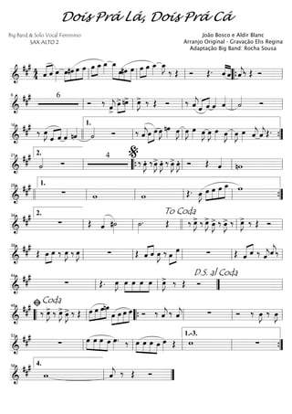 ==========================&
### 4
4 «««« ««««
ˆ ˆ œ»»»»
œ»»»»
»»»»
»»»»
»»»»»
#œ œ œ œ»»»»
»»»»
œ_ œ_»»»»
œ_»»»»»» »»»
»»»»
»»»»»
œ#œ œ œ»»»»
»»»»
œ œ_»»»»
œ_»»»»
J
‰ Œ Ó Œ. ««««
««««
ˆ ˆ ˆ««««
j‰ Œ Ó
ll ll ll ““{ ll
==========================&
### 6
Ó ‰
ˆ««««
j>
»»»»
»»»»
œ>nœ> œ»»»»
J> ‰ Œ Ó ‰ ˆ««««
jˆ«««« ««««
ˆ ˆ«««« ˆ««««
˙«««« Ó
ll
6
ll ll ll ll
==========================&
##
#
‰ œ»»»»
J
«««« ««««
ˆ ˆ ˆ«««« nˆ««««
˙«««« Ó ‰ ˆ««««
j»»»»
»»»»œ œ œ»»»»
J nœ»»»» œ»»»»
J œ»»»»
J œ»»»» œ»»»»
J œ»»»»
J œ»»»» œ»»»»
J œ»»»»
J œ»»»» ˆ««««
j ˆ««««
jŒ.
16
llll ll
1.
ll ll ””{
==========================&
###
˙«««« Ó
4
‰ œ»»»»
JÆ ‰œ»»»»
J> œ»»»»
JÆ ‰ œ»»»»
J> œ»»»»
JÆ Ó Œ ˆ««««
nwll
2.21
““{ ll
%
ll ll
==========================&
##
#
∑ w w Œ. œ»»»»
J »»»»
»»»»
»»»»
»»»»»œ œ œ œ_ w
llll ll
1.29
ll ll ll ””{
==========================&
##
#
∑ Œ ˆ«««« #˙»»»»
˙»»»»
. Œ ‰ œ»»»»
J> ‰ œ»»»»
J> œ»»»»
J> ‰ œ»»»»
J> ‰ œ»»»»
J> ‰ Œ Óll
2.34
ll
To Coda
llll ll ll
==========================&
##
#
Œ »»»»
»»»»
œ œ ‰ œ»»»»
J ‰ œ»»»»
J ∑ Œ «««« ««««
ˆ ˆ œ»»»»
J ‰ »»»»
»»»»»œ œ ∑ Œ «««« ««««
ˆ ˆ ‰ ee‰
ll
39
ll ll ll ll
==========================&
###
∑ Œ. œ»»»»
J œ»»»»
»»»»
»»»»
»»»»
œ œ œ œ»»»»
J> ‰ Œ Óll
44
ll ””
D.S. al Coda
ll
==========================&
##
#
‰ œ»»»»
J> ‰ œ»»»»
J> œ»»»»
J> ‰ Œ œ»»»»
»»»»
»»»»
»»»»»
œ œnœ
»»»»
»»»»
»»»»
»»»»»œ œ œ œ Ó ‰ ˆ««««
j ‰ ˆ««««
j ∑ Ó ‰ œ»»»»
J ‰ œ»»»»
J
““ ll
ﬁCoda48
““{ ll ll ll
==========================&
###
∑ »»»»
»»»»
»»»»
»»»»
œ œ œ œ œ»»»»
. ‰ »»»»
»»»»
»»»»
»»»»
œ œ œ œ œ»»»» Œ w ∑ll
53
ll ll ll
1.-3.
””{
================&
##
#
w ˆ««««
j ‰ Œ Ó
ll
4.58
””
Dois Prá Lá, Dois Prá Cá
Big Band & Solo Vocal Feminino
SAX ALTO 2
João Bosco e Aldir Blanc
Arranjo Original - Gravação Elis Regina
Adaptação Big Band: Rocha Sousa
 