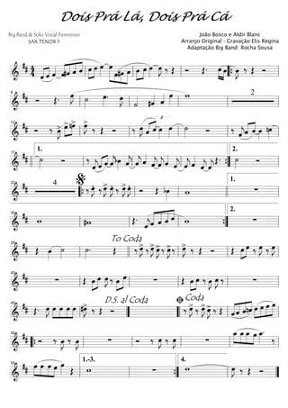 ==========================&
## 4
4 «««« ««««
ˆ ˆ ˆ««««
ˆ««««
««««
««««
««««
#ˆ ˆ ˆ »»»»
»»»»
œ œ œ»»»»
»»»»»» »»»
»»»»
»»»»»
œ
œ#œ œ »»»»
»»»»
œ œ œ»»»»
œ»»»»
J ‰ Œ Ó Œ. œ»»»» »»»»
œ œ»»»»
J ‰ Œ Óll ll ll ““{ ll
==========================&
## Ó Œ. œ»»»»
J ˙»»»»
œ»»»»
. œ»»»»
J
˙««««
£
#ˆ«««« ˆ«««« œ»»»»
w 2
ll
6
ll ll ll ll
==========================&
## Ó ‰ œ»»»»
J> »»»»
»»»»
œ>nœ> œ»»»»
J>
‰ Œ Ó ‰ œ»»»»
J ˆ«««« ««««
ˆ œ»»»»
œ»»»»
˙»»»» Ó ‰ ˆ««««
jˆ«««« ««««
ˆ œ»»»»
nœ»»»»ll
12
ll ll ll ll
==========================&
## ˙»»»» Ó ‰
ˆ««««
j«««« ««««
ˆ ˆ ˆ««««
jbœ»»»» ˆ««««
j ˆ««««
j ˆ««««
ˆ««««
jˆ««««
jˆ««««
ˆ««««
j ˆ««««
j ˆ««««
ˆ««««
j ˆ««««
j
Œ. ˙»»»»
Ó
llll ll
1.17
ll ll ””{ ll
2.
==========================&
## 4
‰ œ»»»»
JÆ ‰ œ»»»»
J> œ»»»»
JÆ ‰ œ»»»»
J>œ»»»»
JÆ Ó Œ bœ»»»»
w ∑
22
““{ ll
%
ll llll ll
1.
==========================&
## w #w Œ.
ˆ««««
jˆ«««««
«««««
«««««
««««
ˆ ˆ ˆ w ∑ll
30
ll ll ””{ ll
2.
==========================&
## Œ œ»»»»
˙»»»»
˙»»»»
. Œ ‰ œ»»»»
J> ‰ œ»»»»
J> œ»»»»
J>‰ œ»»»»
J>‰ œ»»»»
J> ‰ Œ Ó Œ œ»»»»
»»»»
œ ‰ œ»»»»
J ‰ œ»»»»
J
ll
35
To Coda
llll ll ll ll
==========================&
## ∑ Œ »»»»
»»»»œ œ œ»»»»
J ‰ œ»»»»
»»»»»
œ ∑ Œ »»»»
»»»»
œ œ ‰ E E ‰ ∑ll
40
ll ll ll ll
==========================&
## Œ. œ»»»»
J »»»»
»»»»
»»»»
»»»»
œ œ œ œ #œ»»»»
J> ‰ Œ Ó ‰ œ»»»»
J> ‰ œ»»»»
J> œ»»»»
J> ‰ Œ ˆ««««
««««
««««
««««
ˆ ˆnˆ »»»»
»»»»
»»»»
»»»»»œ œ œ œ
ll
45
””
D.S. al Coda
““ ll
ﬁCoda
ll
==========================&
## Ó ‰ œ»»»»
J ‰ œ»»»»
J ∑ Ó ‰ œ»»»»
J ‰ œ»»»»
J ∑
»»»»
»»»»
»»»»
»»»»
œ_ œ_œ_ œ œ_»»»»
.
‰
““{ ll
50
ll ll ll ll
==========================&
## œ»»»»
»»»»
»»»»
»»»»
œ œ œ œ»»»» Œ w ∑ w œ»»»»
J ‰ Œ Ó
ll
55
ll
1.-3.
””{ ll
4.
””
Dois Prá Lá, Dois Prá Cá
Big Band & Solo Vocal Feminino
SAX TENOR 1
João Bosco e Aldir Blanc
Arranjo Original - Gravação Elis Regina
Adaptação Big Band: Rocha Sousa
 