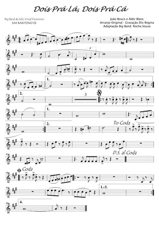 ==========================&
### 4
4 «««« ««««
ˆ ˆ œ»»»»
ˆ««««
«««««««
««««««
«««««
#ˆ ˆ ˆ «««« ««««
ˆ ˆ œ»»»»
œ»»»»
»»»»
»»»»
»»»»»
œ#œ œ »»»»
»»»»
œ œ œ_»»»»
œ_»»»»
J
‰ Œ Ó Œ. »»»» »»»»
#œ œ œ»»»»
J ‰ Œ Óll ll ll ““{ ll
==========================&
##
#
Ó Œ. œ»»»»
J ˙«««« œ»»»»
. ˆ««««
j
˙_«««« #ˆ««««
£
ˆ«««« ˆ««««
w
w_ll
6
ll ll ll ll
==========================&
##
#
w ˙««««
««««««
«««««
««««
««««
ˆ ˆ>
ˆ>
nˆ
>
œ»»»»
J> ‰ Œ Ó ‰ ˆ««««
jˆ«««« ««««
ˆ ˆ«««« ˆ««««
˙«««« Ó
ll
11
ll ll ll ll
==========================&
### ‰ œ»»»»
J
«««« ««««
ˆ ˆ ˆ«««« nˆ««««
˙«««« Ó ‰ ˆ««««
jœ»»»»
»»»»
œ œ»»»»
J nœ»»»» œ»»»»
J œ»»»»
J œ»»»» œ»»»»
J œ»»»»
J œ»»»» œ»»»»
J œ»»»»
J œ»»»» ˆ««««
jˆ««««
jŒ.
16
llll ll
1.
ll ll ””{
==========================&
##
#
˙«««« Ó
w_
3
‰ œ»»»»
JÆ ‰ œ»»»»
J> œ»»»»
JÆ ‰ œ»»»»
J> œ»»»»
JÆ Ó Œ bœ»»»»ll
2.21
ll ““{ ll
%
ll
==========================&
##
#
˙»»»» ˙«««« ∑ w w Œ.
ˆ_««««
j«««««
«««««
«««««
««««
ˆ ˆ ˆ ˆ
28
llll ll
1.
ll ll ll
==========================&
##
#
w ∑ Œ #œ»»»»
#˙»»»»
˙»»»»
. Œ ‰ œ»»»»
J>
‰ œ»»»»
J>
œ»»»»
J>‰ œ»»»»
J> ‰
””{
33
ll
2.
ll
To Coda
llll ll
==========================&
### œ»»»»
J>
‰ Œ Ó Œ »»»»
»»»»œ œ ‰ œ»»»»
J ‰ œ»»»»
J ∑ Œ œ»»»»
»»»»»
œ œ»»»»
J ‰ œ»»»»
»»»»»
œ
∑ll
38
ll ll ll ll
==========================&
###
Œ
ˆ_«««« ««««
#ˆ
‰
ˆ_««««
jˆ««««
j
‰ ∑ Œ. ˆ««««
jˆ««««
««««
««««
««««
ˆ ˆ ˆ ˆ««««
j
>
‰ Œ Óll
43
ll ll ””
D.S. al Coda
ll
==========================&
### ‰ œ»»»»
J>
‰ œ»»»»
J>
œ»»»»
J> ‰ Œ
ˆ««««
««««
««««
««««
ˆ ˆnˆ »»»»
»»»»
»»»»
»»»»»œ œ œ œ Ó ‰ œ»»»»
J ‰ œ»»»»
J ∑ Ó ‰
ˆ_««««
j
‰
ˆ_««««
j““ ll
ﬁCoda
48
““{ ll ll ll
==========================&
##
#
∑ œ»»»»
»»»»
»»»»
»»»»
œ œ œ œ»»»»
. ‰ œ»»»»
»»»»
»»»»
»»»»
œ œ œ œ»»»» Œ w ∑
ll
53
ll ll ll
1.-3.
””{
===============&
##
#
w ˆ««««
j ‰ Œ Óll
4.58
””
Dois Prá Lá, Dois Prá Cá
Big Band & Solo Vocal Feminino
SAX BARITONO Eb
João Bosco e Aldir Blanc
Arranjo Original - Gravação Elis Regina
Adaptação Big Band: Rocha Sousa
 
