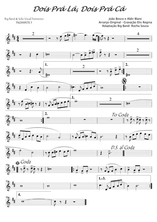 ==========================&
## 4
4
2
Ó ‰ œ»»»»
J œ»»»»
»»»»
#œ #˙»»»»
œ»»»»
. œ»»»» »»»»
œ œ»»»»
J ‰ Œ Ó
4
ll ll ““{ ll ll
==========================&
## Ó Œ œ»»»»
nw ˙»»»»
»»»»
»»»»
»»»»»
»»»»»œ œ> œ>nœ> œ»»»»
J>
‰ Œ Ó
2
ll
10
ll ll ll ll
==========================&
## Ó Œ. ˆ««««
j #w
2
Ó ‰ œ»»»»
J> œ>»»»»
»»»»
œ>
#w
16
llll ll
1.
ll ””{ ll
2.
==========================&
## Œ ˆ«««« œ»»»»
œ»»»»
˙»»»»
˙»»»»
nœ»»»»
.
ˆ««««
j«««««
«««««
«««««
««««
ˆ ˆ ˆ ˆ w ∑ll
22
ll ll ““{ ll
%
==========================&
## ‰ œ»»»»
J
œ»»»»
»»»»
nœ#œ»»»»
J ‰ Œ ‰ ˆ««««
j«««« ««««
ˆ ˆnœ»»»»
»»»»
»»»»
»»»»»
œ œ œ w 2
nw
ll
27
llll ll
1.
ll ll
==========================&
## w
w
∑ ∑ ‰ œ»»»»
J>‰ œ»»»»
J>œ»»»»
J> ‰ œ»»»»
J> ‰
””{
33
ll
2.
ll
To Coda
llll ll
==========================&
## ««««
««««««
«««««
««««ˆ> ˆ ˆ ˆ œ»»»»
»»»»
»»»»
œ œ ˙»»»» ˙«««« ‰ ˆ««««
jˆ«««« ««««
ˆ nœ»»»»
ˆ««««
««««
ˆ ˙»»»»
. Œ ‰ œ»»»»
J œ»»»»
»»»»
œ œ»»»»
œ»»»» »»»»
œ
ll
38
ll ll ll ll
==========================&
## ˙»»»» ˙»»»»
‰ œ»»»»
J »»»»
»»»»
œ#œ œ»»»»
œ»»»»
»»»»
œ w Œ ˙»»»»
>.
ll
43
ll ll ””
D.S. al Coda
ll
==========================&
## ‰ œ»»»»
J> ‰ œ»»»»
J>œ»»»»
J> ‰ Œ nw ˆ««««
> ˆ>««««
««««
ˆ'
Ó ‰ ˆ««««
jˆ«««« ««««
ˆ œ»»»»
œ»»»» œ»»»»
> ««««
««««
ˆ
>
ˆ' Ó““ ll
ﬁCoda48
““{ ll ll ll
==========================&
## w w w œ»»»»
.
ˆ««««
j«««««
«««««
«««««
««««
ˆ ˆ ˆ ˆ œ»»»»
˙»»»»
.
ll
53
ll ll ll
1.-3.
””{
===============&
## w œ»»»»
J ‰ Œ Óll
4.
58
””
Dois Prá Lá, Dois Prá Cá
Big Band & Solo Vocal Feminino
TROMPETE 1
João Bosco e Aldir Blanc
Arranjo Original - Gravação Elis Regina
Adaptação Big Band: Rocha Sousa
 