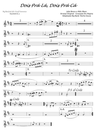 ==========================&
## 4
4
2
Ó ‰ œ»»»»
J »»»»
»»»»
œ#œ #˙»»»»
œ»»»»
. »»»» »»»»
œ œ œ»»»»
J ‰ Œ Ó
4
ll ll ““{ ll ll
==========================&
## Ó Œ ˆ««««
#w ˙««««
»»»»
»»»»»
»»»»»»
»»»»»»œ œ> œ>nœ> œ»»»»
J>
‰ Œ Ó
2
ll
10
ll ll ll ll
==========================&
## Ó Œ. ˆ««««
j #w
2
Ó ‰ ˆ««««
j>
»»»»
»»»»
œ> œ>
#w
16
llll ll
1.
ll ””{ ll
2.
==========================&
## Œ
ˆ«««« #ˆ««««
ˆ««««
˙««««
˙«««« ˆ««««
. ˆ««««
j«««««
«««««
«««««
««««
ˆ ˆ ˆ ˆ w ∑
ll
22
ll ll ““{ ll
%
==========================&
## ‰ œ»»»»
J
»»»»
»»»»
œnœ#œ»»»»
J ‰ Œ ‰
ˆ««««
jˆ«««« ««««
ˆ »»»»
»»»»
»»»»
»»»»»œ œnœ œ w 2
wll
27
llll ll
1.
ll ll
==========================&
## w w ∑ ∑ ‰ ˆ««««
j
>
‰ ˆ««««
j
>#ˆ««««
j>
‰ ˆ««««
j>
‰
””{
33
ll
2.
ll
To Coda
llll ll
==========================&
## ˆ
>
««««
«««««
««««
««««
ˆ ˆ ˆ œ»»»» œ»»»»
»»»»
œ ˙»»»» ˙«««« ‰ ˆ««««
j ˆ«««« ««««
ˆnœ»»»» ««««
««««
ˆ ˆ ˙»»»»
. Œ ‰ œ»»»»
J »»»»
»»»»
œ œ œ»»»»
œ»»»» »»»»
œ
ll
38
ll ll ll ll
==========================&
## ˙»»»» ˙»»»»
‰ œ»»»»
J »»»»
»»»»
œ#œ œ»»»»
œ»»»»
»»»»
œ w Œ ˙««««
>.ll
43
ll ll ””
D.S. al Coda
ll
==========================&
## ‰ ˆ««««
j>
‰ ˆ««««
j>#ˆ««««
j>
‰ Œ w ˆ««««
> ˆ>««««
««««
ˆ'
Ó ‰ ˆ««««
jˆ«««« ««««
ˆ œ»»»»
œ»»»» œ»»»»
> ˆ
>
««««
««««
ˆ' Ó““ ll
ﬁCoda48
““{ ll ll ll
==========================&
## w w w ˆ««««
.
ˆ««««
j «««««
«««««
«««««
««««
ˆ ˆ ˆ ˆ ˆ««««
˙««««.ll
53
ll ll ll
1.-3.
””{
==============&
## w ˆ««««
j ‰ Œ Ó
ll
4.
58
””
Dois Prá Lá, Dois Prá Cá
Big Band & Solo Vocal Feminino
TROMPETE 2
João Bosco e Aldir Blanc
Arranjo Original - Gravação Elis Regina
Adaptação Big Band: Rocha Sousa
 