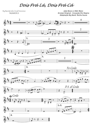 ==========================&
## 4
4
2
Ó ‰
ˆ««««
j ˆ«««« ««««
#ˆ #˙««««
ˆ««««. ˆ««««
««««
ˆ ˆ««««
j ‰ Œ Ó
4
ll ll ““{ ll ll
==========================&
## Ó Œ #ˆ««««
w n˙««««
ˆ«««««
««««
««««««
«««««
ˆ
> ˆ>
ˆ> ˆ««««
j>
‰ Œ Ó
2
ll
10
ll ll ll ll
==========================&
## Ó Œ. ˆ««««
j #w
2
Ó ‰
ˆ««««
j>
«««« ««««
#ˆ>
ˆ
> #w
16
llll ll
1.
ll ””{ ll
2.
==========================&
## Œ
ˆ_«««« ˆ««««
ˆ«««« ˙««««
˙«««« ˆ««««
. ˆ««««
jˆ«««««
«««««
«««««
««««
ˆ ˆ ˆ
w ∑ll
22
ll ll ““{ ll
%
==========================&
## ‰
ˆ««««
j
ˆ_«««« ««««
nˆ_#ˆ_««««
j
‰ Œ ‰
nˆ_««««
jˆ«««« ««««
ˆ ««««
««««
««««
««««
ˆ ˆ ˆ ˆ w
2
wll
27
llll ll
1.
ll ll
==========================&
## w w ∑ ∑ ‰
ˆ««««
j
>
‰
ˆ««««
j
> ˆ««««
j
>
‰
ˆ««««
j
>
‰
””{
33
ll
2.
ll
To Coda
llll ll
==========================&
## ˆ
>«««««
«««««
««««
««««
ˆ ˆ ˆ œ»»»»
œ»»»» »»»»
œ ˙»»»» ˙«««« ‰ ˆ««««
jˆ«««« ««««
ˆnœ»»»»
««««
««««ˆ ˆ ˙»»»»
. Œ ‰ œ»»»»
J œ»»»»
»»»»
œ œ»»»» »»»» »»»»
œ œ
ll
38
ll ll ll ll
==========================&
## ˙»»»» ˙»»»»
‰ œ»»»»
J œ»»»»
»»»»
#œ œ»»»»
»»»»
»»»»
œ œ w Œ ˙««««
>.ll
43
ll ll ””
D.S. al Coda
ll
==========================&
## ‰ ˆ««««
j>
‰
ˆ««««
j> ˆ««««
j
>
‰ Œ nw ˆ««««
> ««««
««««
ˆ> ˆ'
Ó ‰ ˆ««««
jˆ«««« ««««
ˆ œ»»»»
œ»»»» œ»»»»
> ˆ>««««
««««
ˆ' Ó““ ll
ﬁCoda48
““{ ll ll ll
==========================&
## w w w ˆ««««
. ˆ««««
jˆ«««««
«««««
«««««
««««
ˆ ˆ ˆ
#ˆ««««
˙««««
.ll
53
ll ll ll
1.-3.
””{
==============&
## w ˆ««««
j ‰ Œ Ó
ll
4.
58
””
Dois Prá Lá, Dois Prá Cá
Big Band & Solo Vocal Feminino
TROMPETE 3
João Bosco e Aldir Blanc
Arranjo Original - Gravação Elis Regina
Adaptação Big Band: Rocha Sousa
 